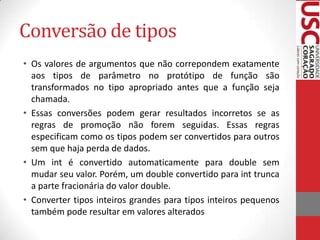 Conversão de tipos
• Os valores de argumentos que não correpondem exatamente
aos tipos de parâmetro no protótipo de função são
transformados no tipo apropriado antes que a função seja
chamada.
• Essas conversões podem gerar resultados incorretos se as
regras de promoção não forem seguidas. Essas regras
especificam como os tipos podem ser convertidos para outros
sem que haja perda de dados.
• Um int é convertido automaticamente para double sem
mudar seu valor. Porém, um double convertido para int trunca
a parte fracionária do valor double.
• Converter tipos inteiros grandes para tipos inteiros pequenos
também pode resultar em valores alterados

 