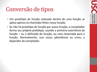 Conversão de tipos
• Um protótipo de função colocado dentro de uma função se
aplica apenas às chamadas feitas nessa função.
• Se não há protótipo de função par auma função, o compilador
forma seu próprio protótipo, usando a primeira ocorrência da
função – ou a definição de função, ou uma chaamada para a
função. Normalmente, isso causa advertência ou erros, a
depender do compilador.

 