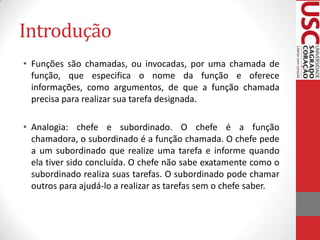 Introdução
• Funções são chamadas, ou invocadas, por uma chamada de
função, que especifica o nome da função e oferece
informações, como argumentos, de que a função chamada
precisa para realizar sua tarefa designada.
• Analogia: chefe e subordinado. O chefe é a função
chamadora, o subordinado é a função chamada. O chefe pede
a um subordinado que realize uma tarefa e informe quando
ela tiver sido concluída. O chefe não sabe exatamente como o
subordinado realiza suas tarefas. O subordinado pode chamar
outros para ajudá-lo a realizar as tarefas sem o chefe saber.

 