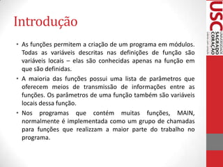 Introdução
• As funções permitem a criação de um programa em módulos.
Todas as variáveis descritas nas definições de função são
variáveis locais – elas são conhecidas apenas na função em
que são definidas.
• A maioria das funções possui uma lista de parâmetros que
oferecem meios de transmissão de informações entre as
funções. Os parâmetros de uma função também são variáveis
locais dessa função.
• Nos programas que contém muitas funções, MAIN,
normalmente é implementada como um grupo de chamadas
para funções que realizzam a maior parte do trabalho no
programa.

 