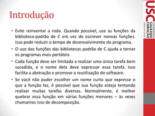 Introdução
• Evite reinventar a roda. Quando possível, use as funções da
biblioteca-padrão de C em vez de escrever nonvas funções.
Isso pode reduzir o tempo de desenvolvimento do programa.
• O uso das funções das bibliotecas padrão de C ajuda a tornar
os programas mais portáteis.
• Cada função deve ser limitada a realizar uma única tarefa bem
sucedida, e o nome dela deve expressar essa tarefa. Isso
facilita a abstração e promove a reutilização do software.
• Se você não puder escolher um nome curto que expresse o
que a função faz, é possível que sua função esteja tentando
realizar muitas tarefas diversas. Normalmente, é melhor
quebrar essa função em várias funções menores – às vezes
chamamos isso de decomposição.

 