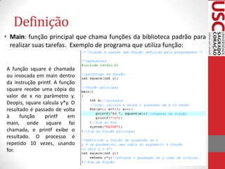 Definição
• Main: função principal que chama funções da biblioteca padrão para
realizar suas tarefas. Exemplo de programa que utiliza função:

A função square é chamada
ou invocada em main dentro
da instrução printf. A função
square recebe uma cópia do
valor de x no parâmetro y.
Deopis, square calcula y*y. O
resultado é passado de volta
à
função
printf
em
main, onde square foi
chamada, e printf exibe o
resultado. O processo é
repetido 10 vezes, usando
for.

 