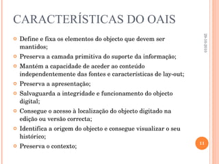 CARACTERÍSTICAS DO OAIS Define e fixa os elementos do objecto que devem ser mantidos; Preserva a camada primitiva do suporte da informação; Mantém a capacidade de aceder ao conteúdo independentemente das fontes e características de lay-out; Preserva a apresentação; Salvaguarda a integridade e funcionamento do objecto digital; Consegue o acesso à localização do objecto digitado na edição ou versão correcta; Identifica a origem do objecto e consegue visualizar o seu histórico; Preserva o contexto; 29-10-2010 
