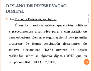 O PLANO DE PRESERVAÇÃO DIGITAL Um  Plano de Preservação Digital :  É um documento estratégico que contém políticas e procedimentos orientados para a constituição de uma estrutura técnica e organizacional que permita preservar de forma continuada documentos de arquivo electrónicos (DAE) através de acções realizadas sobre os objectos digitais (OD) que os compõem. (BARBEDO, p.7, 2010) 29-10-2010 