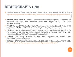 BIBLIOGRAFIA (1/2) Preservação Digital de Longo Prazo  [Em linha]. [Consult 29 out 2010] Disponível em WWW: <URL:  http://webcache.googleusercontent.com/search?q=cache:qAgrt7mcy84J:www.bnportugal.pt/agenda/ecpa/apresentacoes/apres-25-nov.ppt+objectivos+da+preserva%C3%A7%C3%A3o+digital&cd=4&hl=pt-PT&ct=clnk&gl=pt > KEEFER, Alice; GALLART, Núria –  La preservación de recursos digitales: El retro para las bibliotecas del siglo XXI .  Barcelona: Book Ptint Digital, S.A., 2007. ISBN 978-84-9788-567-6. PROENÇA, Ana; LOPES, Sandra -  Digital Preservation.   [Em Linha].  [Consult 27 Out 2010] Disponível em WWW: URL: <http://www.di.ubi.pt/~api/digital_preservation.pdf> BEARMAN, David -  Reality and Chimeras in the Preservation of Electronic Records , in  D-Lib Magazine , Abril 1999.  [Em Linha]. [Consult 23 Out 2010] Disponível em WWW: URL: <http://www.dlib.org/dlib/april99/bearman/04bearman.html> CASPAR [Em linha]. [Consult. 29 Out 2010] Disponivel em WWW: URL: <http://www.casparpreserves.eu/> CONSERVATION ONLINE  [Em Linha]. [Consult. 29 Out 2010] Disponivel em: WWW: URL: < http://cool.conservation-us.org/common/cool-background.shtml#timeline > 29-10-2010 