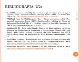 BIBLIOGRAFIA (2/2) RAMALHO, José; et.al –  DIGITARQ: Nova arquitectura aplicacional para gestão de arquivos definitivos . Braga: Universidade do Minho [Em Linha]. [Consult. 29 Out 2010] Disponivel em WWW: URL: < http://eseig.ipp.pt/moodle/file.php/136/Digitarq_-_Artigo.pdf > THOMAZ, Katia P.; SOARES, António José –  Digital preservation and the Open Archival Information System (OAIS) .  DataGramaZero - Revista de Ciência da Informação  [Em linha] Vol.5, nº 1 (fev.2004)  [Consult.26 Out.2010]. Disponível em WWW: <http://dgz.org.br/fev04/Art_01.html>  SARAMAGO, M –  Preservação Digital a longo prazo: Boas práticas e estratégias .  Cadernos de Biblioteconomia Arquivística e Documentação Cadernos BAD. [em linha]. Nº002 (2002), p.54-68.  [Consult.26 Out.2010] Disponível em WWW: <http://redalyc.uaemex.mx/redalyc/html/385/38505106/38505106.html>.ISSN 0007-9421. BARBEDO, Francisco -  Recomendações para a produção de Planos de Preservação Digital.  Abril 2010 [Em linha]. [Consult 26 Out 2010] Disponível em WWW: URL: < http://dgarq.gov.pt/files/2008/10/PlanoPreservacaoDigital_V2-02.pdf > Preservação Digital  [Em Linha]. [Consult 23 Out 2010] Disponível em WWW: URL: < http://dgarq.gov.pt/servicos/consultorias/preservacao-digital/ > 29-10-2010 