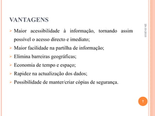 VANTAGENS Maior acessibilidade à informação, tornando assim possível o acesso directo e imediato; Maior facilidade na partilha de informação; Elimina barreiras geográficas; Economia de tempo e espaço; Rapidez na actualização dos dados; Possibilidade de manter/criar cópias de segurança. 29-10-2010 