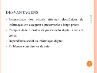 DESVANTAGENS Incapacidade dos actuais sistemas electrónicos de informação em assegurar a preservação a longo prazo; Complexidade e custos da preservação digital a ter em conta; Dependência social da informação digital; Problemas com direitos de autor. 29-10-2010 