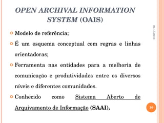 OPEN ARCHIVAL INFORMATION SYSTEM  (OAIS) Modelo de referência; É um esquema conceptual com regras e linhas orientadoras;  Ferramenta nas entidades para a melhoria de comunicação e produtividades entre os diversos níveis e diferentes comunidades.  Conhecido como  Sistema Aberto de Arquivamento de Informação   (SAAI). 29-10-2010 