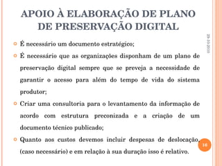APOIO À ELABORAÇÃO DE PLANO DE PRESERVAÇÃO DIGITAL É necessário um documento estratégico; É necessário que as organizações disponham de um plano de preservação digital sempre que se preveja a necessidade de garantir o acesso para além do tempo de vida do sistema produtor; Criar uma consultoria para o levantamento da informação de acordo com estrutura preconizada e a criação de um documento técnico publicado; Quanto aos custos devemos incluir despesas de deslocação, (caso necessário) e em relação à sua duração isso é relativo. 29-10-2010 