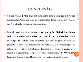 CONCLUSÃO A preservação digital deve ser vista como uma aposta no futuro das organizações. Cada vez mais as organizações dependem da informação que é produzida e mantida digitalmente… Contudo podemos concluir que a  preservação digital é o único meio para preservar o nosso património, tornando-o imutável ao longo do tempo.  Pois “o património vem do passado, está no presente e deve ser transmitido no futuro.[…] A preservação do património é indispensável para iluminar o presente e preparar o futuro e a preservação exige por vezes recuperação.” (FRONTEIRA, Fernando Mascarenhas Marquês de –  Sermão ao Meu Sucessor ). 29-10-2010 