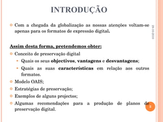 INTRODUÇÃO Com a chegada da globalização as nossas atenções voltam-se apenas para os formatos de expressão digital .  Assim desta forma, pretendemos obter: Conceito de preservação digital Quais os seus  objectivos ,  vantagens  e  desvantagens ; Quais as suas  características  em relação aos outros formatos. Modelo OAIS;  Estratégias de preservação; Exemplos de alguns projectos; Algumas recomendações para a produção de planos de preservação digital. 29-10-2010 