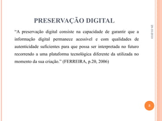 PRESERVAÇÃO DIGITAL “ A preservação digital consiste na capacidade de garantir que a informação digital permanece acessível e com qualidades de autenticidade suficientes para que possa ser interpretada no futuro recorrendo a uma plataforma tecnológica diferente da utilizada no momento da sua criação.” (FERREIRA, p.20, 2006) 29-10-2010 