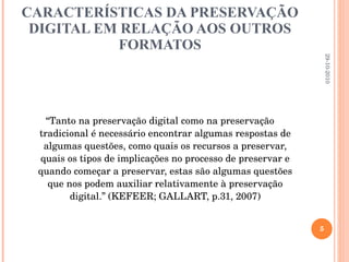 CARACTERÍSTICAS DA PRESERVAÇÃO DIGITAL EM RELAÇÃO AOS OUTROS FORMATOS “ Tanto na preservação digital como na preservação tradicional é necessário encontrar algumas respostas de algumas questões, como quais os recursos a preservar, quais os tipos de implicações no processo de preservar e quando começar a preservar, estas são algumas questões que nos podem auxiliar relativamente à preservação digital.” (KEFEER; GALLART, p.31, 2007)   29-10-2010 