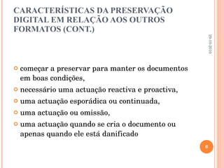 CARACTERÍSTICAS DA PRESERVAÇÃO DIGITAL EM RELAÇÃO AOS OUTROS FORMATOS (CONT.) começar a preservar para manter os documentos em boas condições, necessário uma actuação reactiva e proactiva, uma actuação esporádica ou continuada, uma actuação ou omissão,  uma actuação quando se cria o documento ou apenas quando ele está danificado 29-10-2010 