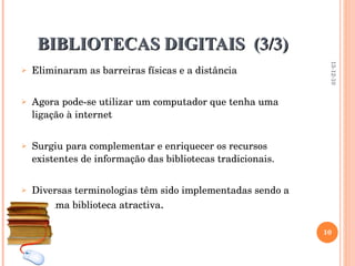 BIBLIOTECAS DIGITAIS  (3/3) Eliminaram as barreiras físicas e a distância Agora pode-se utilizar um computador que tenha uma ligação à internet Surgiu para complementar e enriquecer os recursos existentes de informação das bibliotecas tradicionais.  Diversas terminologias têm sido implementadas sendo a BD uma biblioteca atractiva . 13-12-10 