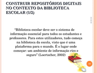 CONSTRUIR REPOSITÓRIOS DIGITAIS NO CONTEXTO DA BIBLIOTECA ESCOLAR (1/2) “ Biblioteca escolar deve ser o sistema de informação essencial para todos os estudantes e professores. Para estes utilizadores, tudo começa na biblioteca da escola, visto que é uma plataforma para o mundo. É o lugar onde começar: um ambiente de informação rico e seguro” (Loertscher, 2002) 13-12-10 