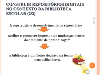 CONSTRUIR REPOSITÓRIOS DIGITAIS NO CONTEXTO DA BIBLIOTECA ESCOLAR (2/2) A construção e desenvolvimento de repositórios acolher e promover importantes mudanças dentro do ambiente de aprendizagem a biblioteca é um factor decisivo na formação dos seus utilizadores. 13-12-10 