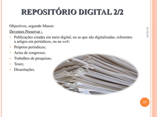 REPOSITÓRIO DIGITAL 2/2 Objectivos, segundo Mason: Devemos Preservar :  Publicações criadas em meio digital, ou as que são digitalizadas, referentes a artigos em periódicos, ou na  web; Próprios periódicos; Actas de congresso; Trabalhos de pesquisas; Teses; Dissertações. 13-12-10 