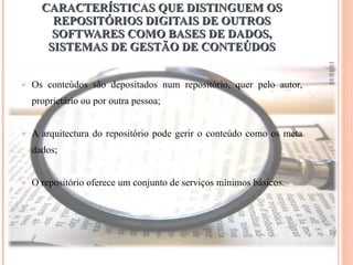 CARACTERÍSTICAS QUE DISTINGUEM OS REPOSITÓRIOS DIGITAIS DE OUTROS SOFTWARES COMO BASES DE DADOS, SISTEMAS DE GESTÃO DE CONTEÚDOS Os conteúdos são depositados num repositório, quer pelo autor, proprietário ou por outra pessoa; A arquitectura do repositório pode gerir o conteúdo como os meta dados; O repositório oferece um conjunto de serviços mínimos básicos. 13-12-10 