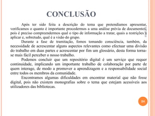 CONCLUSÃO Após ter sido feita a descrição do tema que pretendíamos apresentar, verificamos o quanto é importante procedermos a uma análise prévia de documentos, pois é preciso compreendermos qual o tipo de informação a tratar, quais a restrições a aplicar e, sobretudo, qual é a visão do grupo. Durante a fase de tramitação, fomos tomando consciência, também, da  necessidade de acrescentar alguns aspectos relevantes como efectuar uma divisão do trabalho em duas partes e acrescentar por fim um glossário, desta forma torna-se mais fácil perceber o nosso trabalho. Podemos concluir que um repositório digital é um serviço que requer continuidade, implicando um importante trabalho de colaboração por parte de quem interage, de modo a promover a aprendizagem e a responsabilidade social entre todos os membros da comunidade. Encontramos algumas dificuldades em encontrar material que não fosse digital, pois não existem monografias sobre o tema que estejam acessíveis aos utilizadores das bibliotecas. 13-12-10 