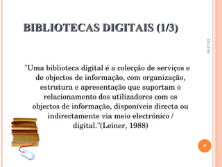 BIBLIOTECAS DIGITAIS (1/3)  "Uma biblioteca digital é a colecção de serviços e de objectos de informação, com organização, estrutura e apresentação que suportam o relacionamento dos utilizadores com os objectos de informação, disponíveis directa ou indirectamente via meio electrónico / digital."(Leiner, 1988)   13-12-10 