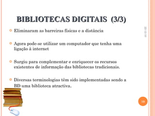 BIBLIOTECAS DIGITAIS  (3/3) Eliminaram as barreiras físicas e a distância Agora pode-se utilizar um computador que tenha uma ligação à internet Surgiu para complementar e enriquecer os recursos existentes de informação das bibliotecas tradicionais.  Diversas terminologias têm sido implementadas sendo a BD uma biblioteca atractiva . 22-12-10 
