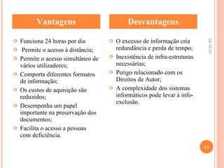 Vantagens Desvantagens Funciona 24 horas por dia Permite o acesso à distância; Permite o acesso simultâneo de vários utilizadores; Comporta diferentes formatos de informação; Os custos de aquisição são reduzidos; Desempenha um papel importante na preservação dos documentos; Facilita o acesso a pessoas com deficiência.   O excesso de informação cria redundância e perda de tempo; Inexistência de infra-estruturas necessárias; Perigo relacionado com os Direitos de Autor; A complexidade dos sistemas informáticos pode levar à info-exclusão.   22-12-10 