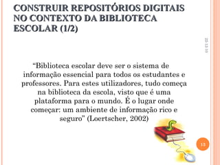 CONSTRUIR REPOSITÓRIOS DIGITAIS NO CONTEXTO DA BIBLIOTECA ESCOLAR (1/2) “ Biblioteca escolar deve ser o sistema de informação essencial para todos os estudantes e professores. Para estes utilizadores, tudo começa na biblioteca da escola, visto que é uma plataforma para o mundo. É o lugar onde começar: um ambiente de informação rico e seguro” (Loertscher, 2002) 22-12-10 