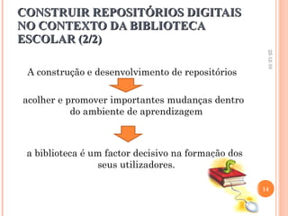 CONSTRUIR REPOSITÓRIOS DIGITAIS NO CONTEXTO DA BIBLIOTECA ESCOLAR (2/2) A construção e desenvolvimento de repositórios acolher e promover importantes mudanças dentro do ambiente de aprendizagem a biblioteca é um factor decisivo na formação dos seus utilizadores. 22-12-10 