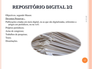 REPOSITÓRIO DIGITAL 2/2 Objectivos, segundo Mason: Devemos Preservar :  Publicações criadas em meio digital, ou as que são digitalizadas, referentes a artigos em periódicos, ou na  web; Próprios periódicos; Actas de congresso; Trabalhos de pesquisas; Teses; Dissertações. 22-12-10 