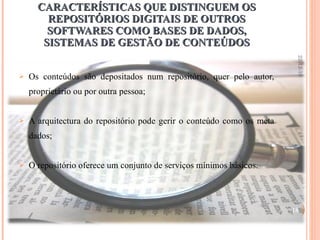 CARACTERÍSTICAS QUE DISTINGUEM OS REPOSITÓRIOS DIGITAIS DE OUTROS SOFTWARES COMO BASES DE DADOS, SISTEMAS DE GESTÃO DE CONTEÚDOS Os conteúdos são depositados num repositório, quer pelo autor, proprietário ou por outra pessoa; A arquitectura do repositório pode gerir o conteúdo como os meta dados; O repositório oferece um conjunto de serviços mínimos básicos. 22-12-10 