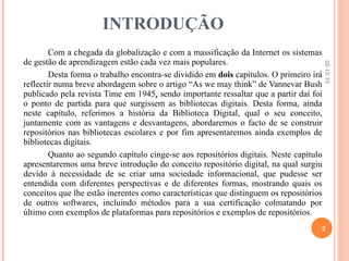INTRODUÇÃO Com a chegada da globalização e com a massificação da Internet os sistemas de gestão de aprendizagem estão cada vez mais populares. Desta forma o trabalho encontra-se dividido em  dois  capítulos. O primeiro irá reflectir numa breve abordagem sobre o artigo “As we may think” de Vannevar Bush publicado pela revista Time em 1945 ,  sendo importante ressaltar que a partir daí foi o ponto de partida para que surgissem as bibliotecas digitais. Desta forma, ainda neste capítulo, referimos a história da Biblioteca Digital, qual o seu conceito, juntamente com as vantagens e desvantagens, abordaremos o facto de se construir repositórios nas bibliotecas escolares e por fim apresentaremos ainda exemplos de bibliotecas digitais. Quanto ao segundo capítulo cinge-se aos repositórios digitais. Neste capítulo apresentaremos uma breve introdução do conceito repositório digital, na qual surgiu devido à necessidade de se criar uma sociedade informacional, que pudesse ser entendida com diferentes perspectivas e de diferentes formas, mostrando quais os conceitos que lhe estão inerentes como características que distinguem os repositórios de outros softwares, incluindo métodos para a sua certificação colmatando por último com exemplos de plataformas para repositórios e exemplos de repositórios. 22-12-10 