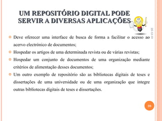 UM REPOSITÓRIO DIGITAL PODE SERVIR A DIVERSAS APLICAÇÕES Deve oferecer uma interface de busca de forma a facilitar o acesso ao acervo electrónico de documentos; Hospedar os artigos de uma determinada revista ou de várias revistas; Hospedar um conjunto de documentos de uma organização mediante critérios de alimentação desses documentos; Um outro exemplo de repositório são as bibliotecas digitais de teses e dissertações de uma universidade ou de uma organização que integre outras bibliotecas digitais de teses e dissertações. 22-12-10 