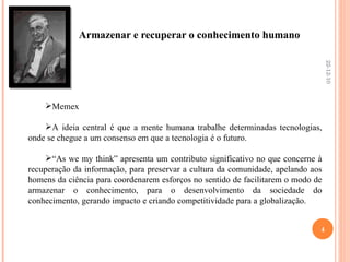 Armazenar e recuperar o conhecimento humano Memex  A ideia central é que a mente humana trabalhe determinadas tecnologias, onde se chegue a um consenso em que a tecnologia é o futuro. “ As we my think” apresenta um contributo significativo no que concerne à recuperação da informação, para preservar a cultura da comunidade, apelando aos homens da ciência para coordenarem esforços no sentido de facilitarem o modo de armazenar o conhecimento, para o desenvolvimento da sociedade do conhecimento, gerando impacto e criando competitividade para a globalização.  22-12-10 