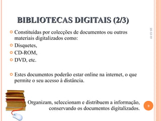BIBLIOTECAS DIGITAIS (2/3)  Constituídas por colecções de documentos ou outros materiais digitalizados como: Disquetes,  CD-ROM,  DVD, etc.  Estes documentos poderão estar online na internet, o que permite o seu acesso à distância. ☺  Organizam, seleccionam e distribuem a informação, conservando os documentos digitalizados.   22-12-10 