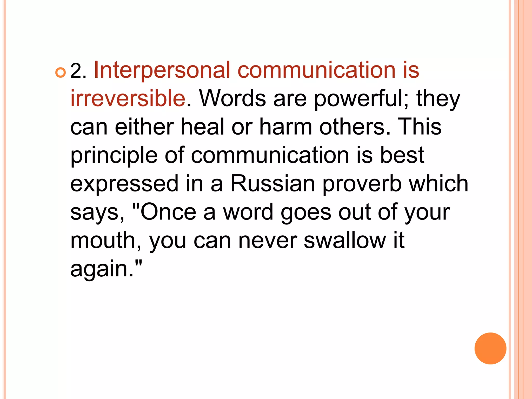  2. Interpersonal communication is
irreversible. Words are powerful; they
can either heal or harm others. This
principle of communication is best
expressed in a Russian proverb which
says, "Once a word goes out of your
mouth, you can never swallow it
again."
 