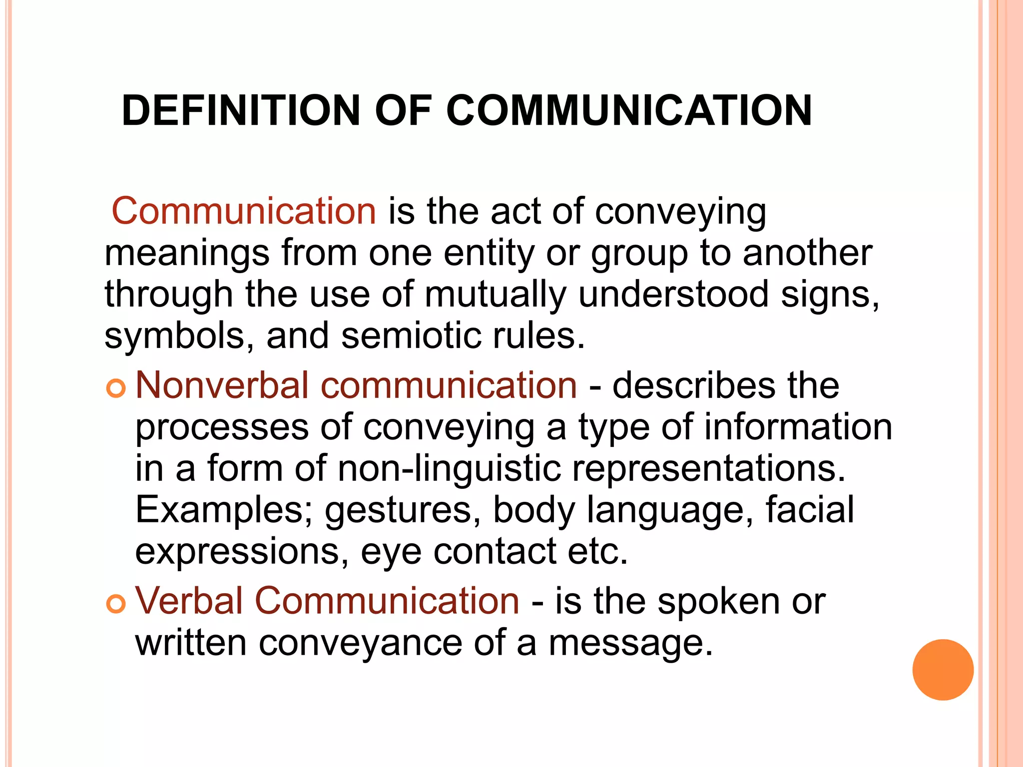 DEFINITION OF COMMUNICATION
Communication is the act of conveying
meanings from one entity or group to another
through the use of mutually understood signs,
symbols, and semiotic rules.
 Nonverbal communication - describes the
processes of conveying a type of information
in a form of non-linguistic representations.
Examples; gestures, body language, facial
expressions, eye contact etc.
 Verbal Communication - is the spoken or
written conveyance of a message.
 