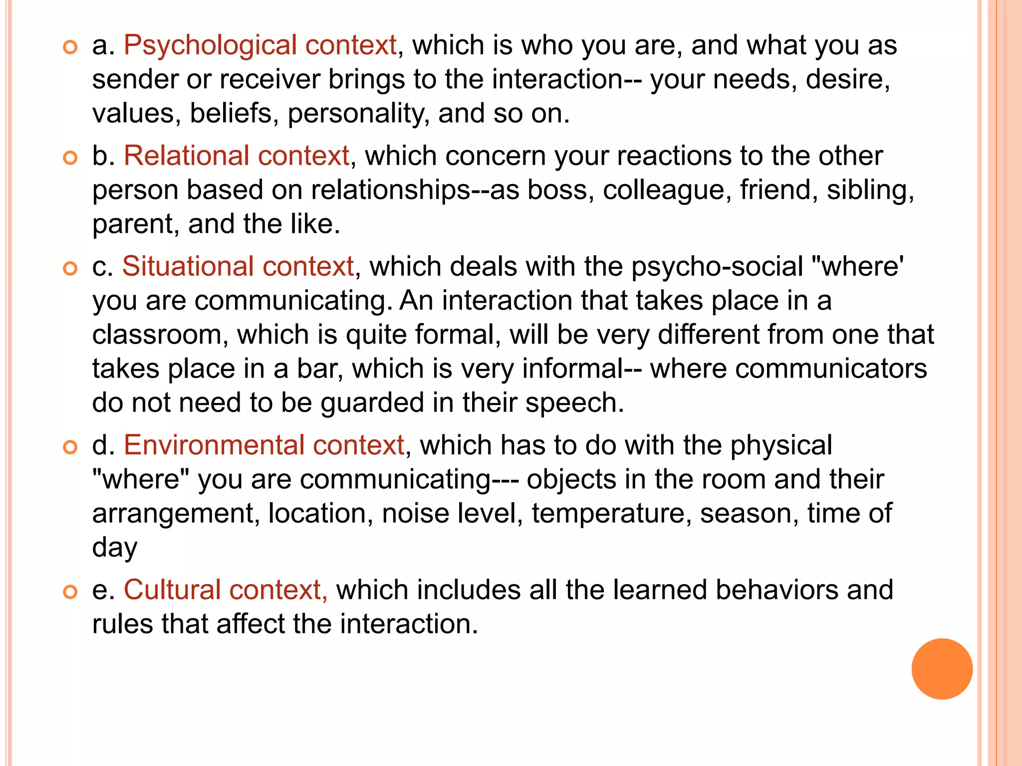  a. Psychological context, which is who you are, and what you as
sender or receiver brings to the interaction-- your needs, desire,
values, beliefs, personality, and so on.
 b. Relational context, which concern your reactions to the other
person based on relationships--as boss, colleague, friend, sibling,
parent, and the like.
 c. Situational context, which deals with the psycho-social "where'
you are communicating. An interaction that takes place in a
classroom, which is quite formal, will be very different from one that
takes place in a bar, which is very informal-- where communicators
do not need to be guarded in their speech.
 d. Environmental context, which has to do with the physical
"where" you are communicating--- objects in the room and their
arrangement, location, noise level, temperature, season, time of
day
 e. Cultural context, which includes all the learned behaviors and
rules that affect the interaction.
 