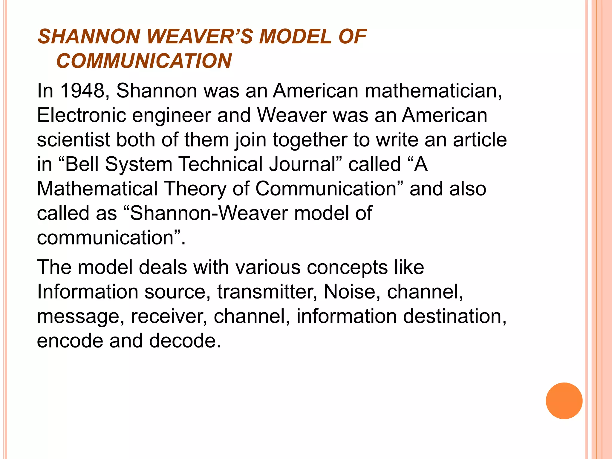 SHANNON WEAVER’S MODEL OF
COMMUNICATION
In 1948, Shannon was an American mathematician,
Electronic engineer and Weaver was an American
scientist both of them join together to write an article
in “Bell System Technical Journal” called “A
Mathematical Theory of Communication” and also
called as “Shannon-Weaver model of
communication”.
The model deals with various concepts like
Information source, transmitter, Noise, channel,
message, receiver, channel, information destination,
encode and decode.
 