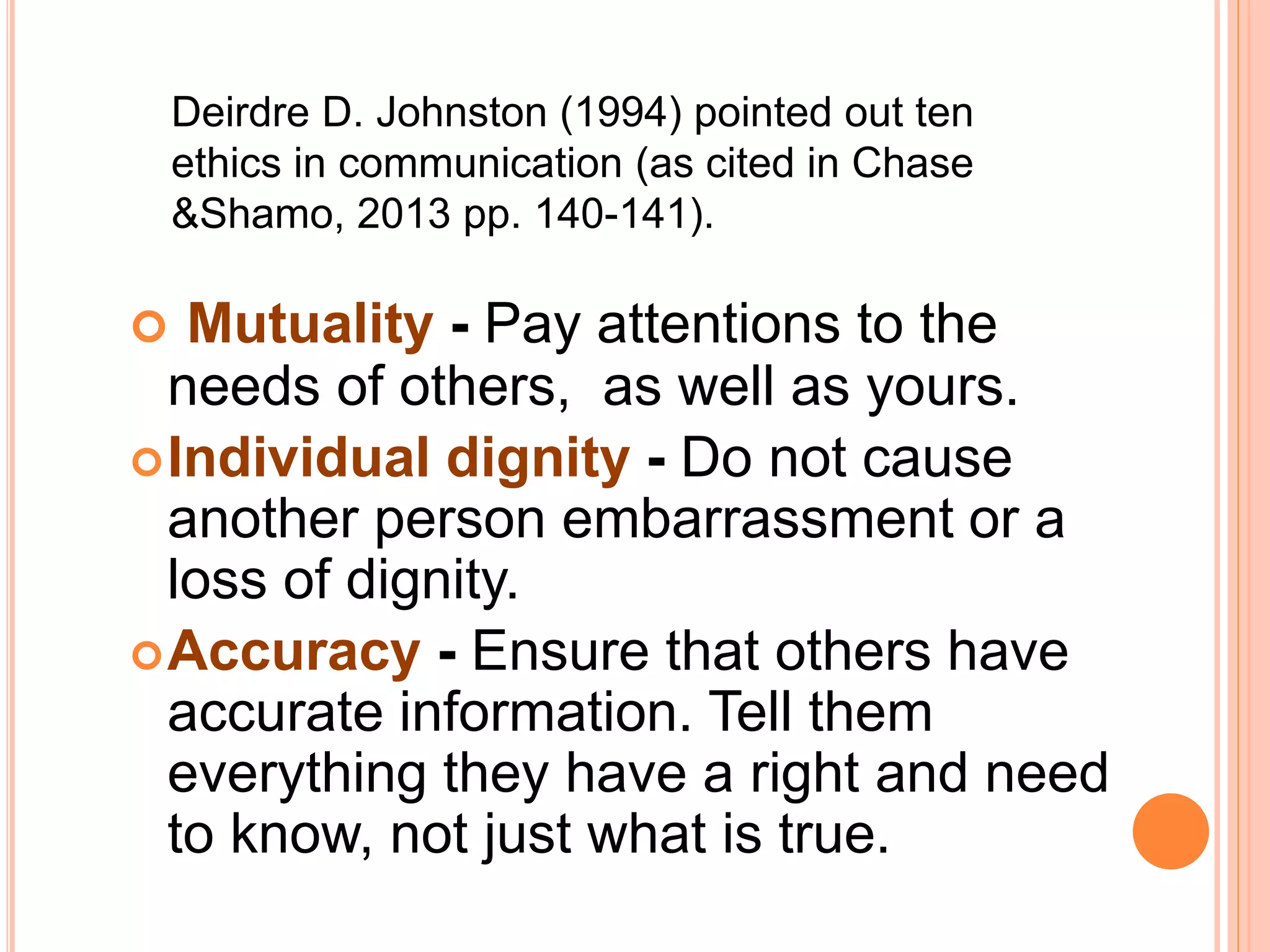  Mutuality - Pay attentions to the
needs of others, as well as yours.
Individual dignity - Do not cause
another person embarrassment or a
loss of dignity.
Accuracy - Ensure that others have
accurate information. Tell them
everything they have a right and need
to know, not just what is true.
Deirdre D. Johnston (1994) pointed out ten
ethics in communication (as cited in Chase
&Shamo, 2013 pp. 140-141).
 