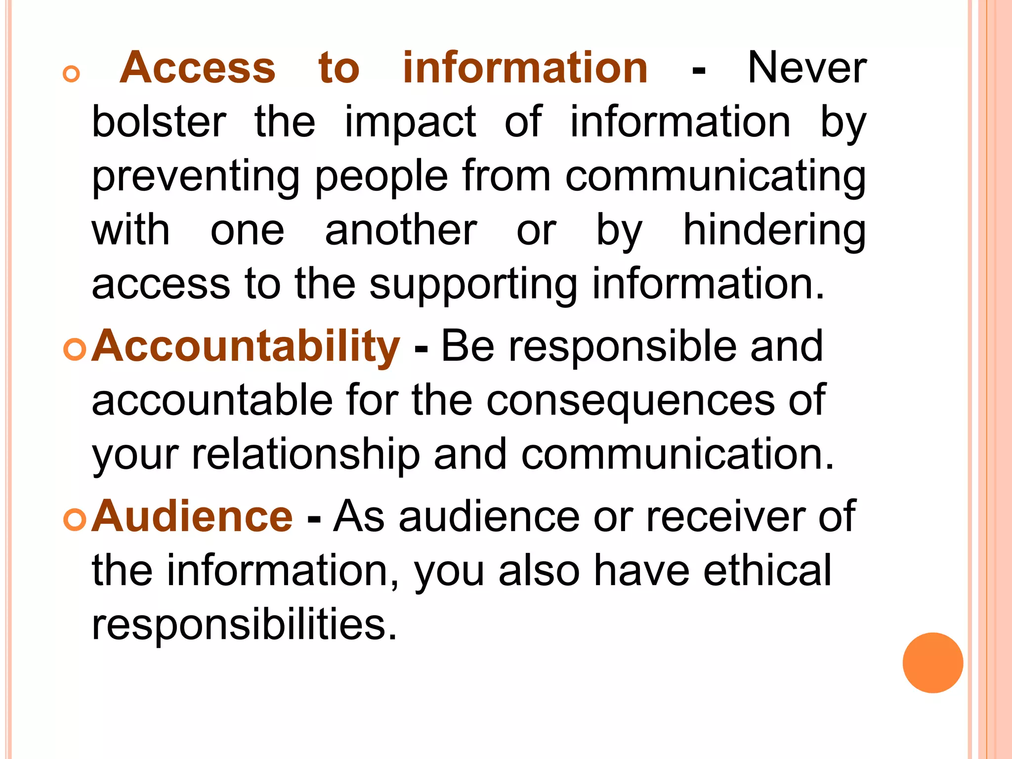  Access to information - Never
bolster the impact of information by
preventing people from communicating
with one another or by hindering
access to the supporting information.
Accountability - Be responsible and
accountable for the consequences of
your relationship and communication.
Audience - As audience or receiver of
the information, you also have ethical
responsibilities.
 