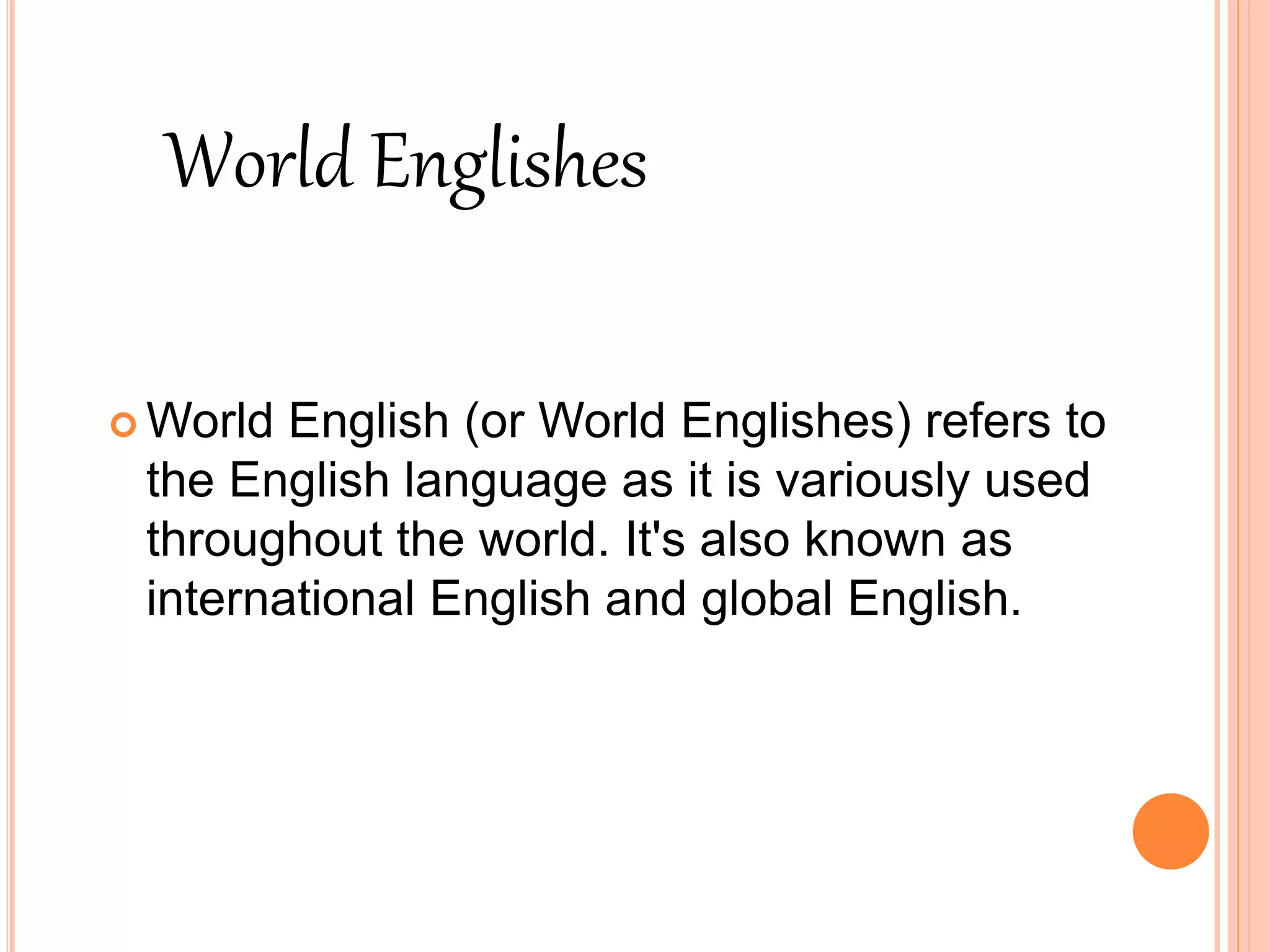  World English (or World Englishes) refers to
the English language as it is variously used
throughout the world. It's also known as
international English and global English.
World Englishes
 
