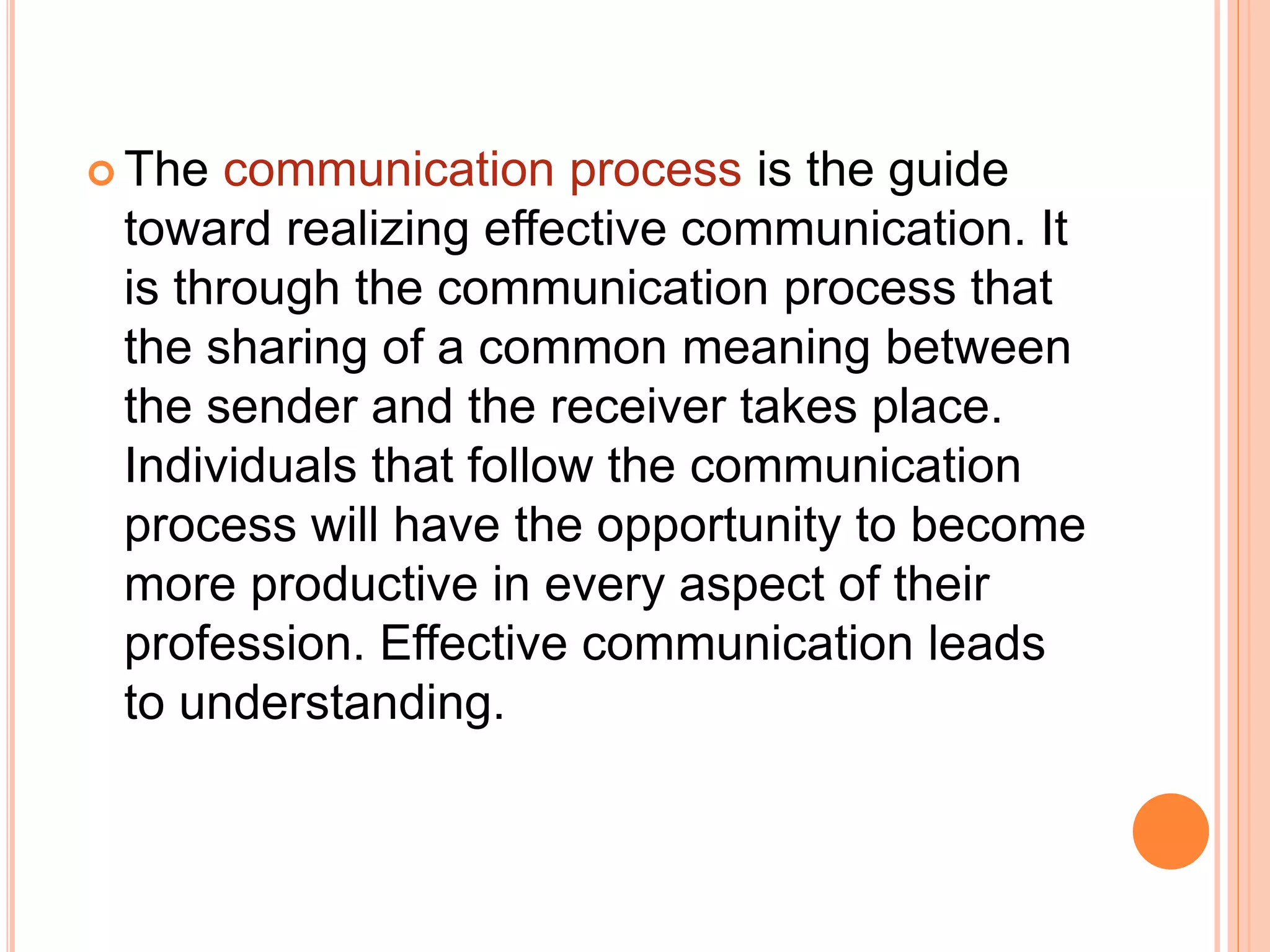  The communication process is the guide
toward realizing effective communication. It
is through the communication process that
the sharing of a common meaning between
the sender and the receiver takes place.
Individuals that follow the communication
process will have the opportunity to become
more productive in every aspect of their
profession. Effective communication leads
to understanding.
 