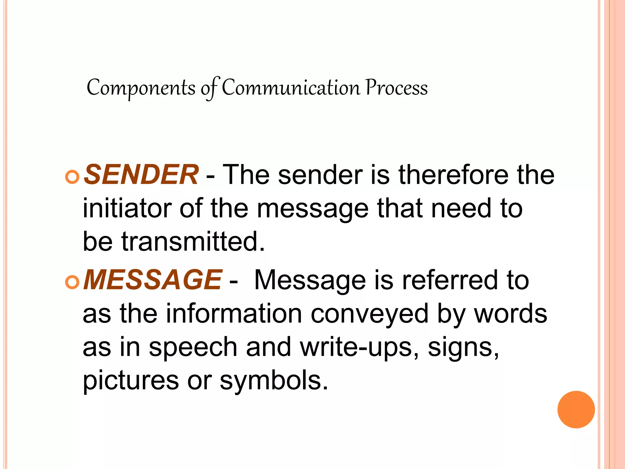 SENDER - The sender is therefore the
initiator of the message that need to
be transmitted.
MESSAGE - Message is referred to
as the information conveyed by words
as in speech and write-ups, signs,
pictures or symbols.
Components of Communication Process
 
