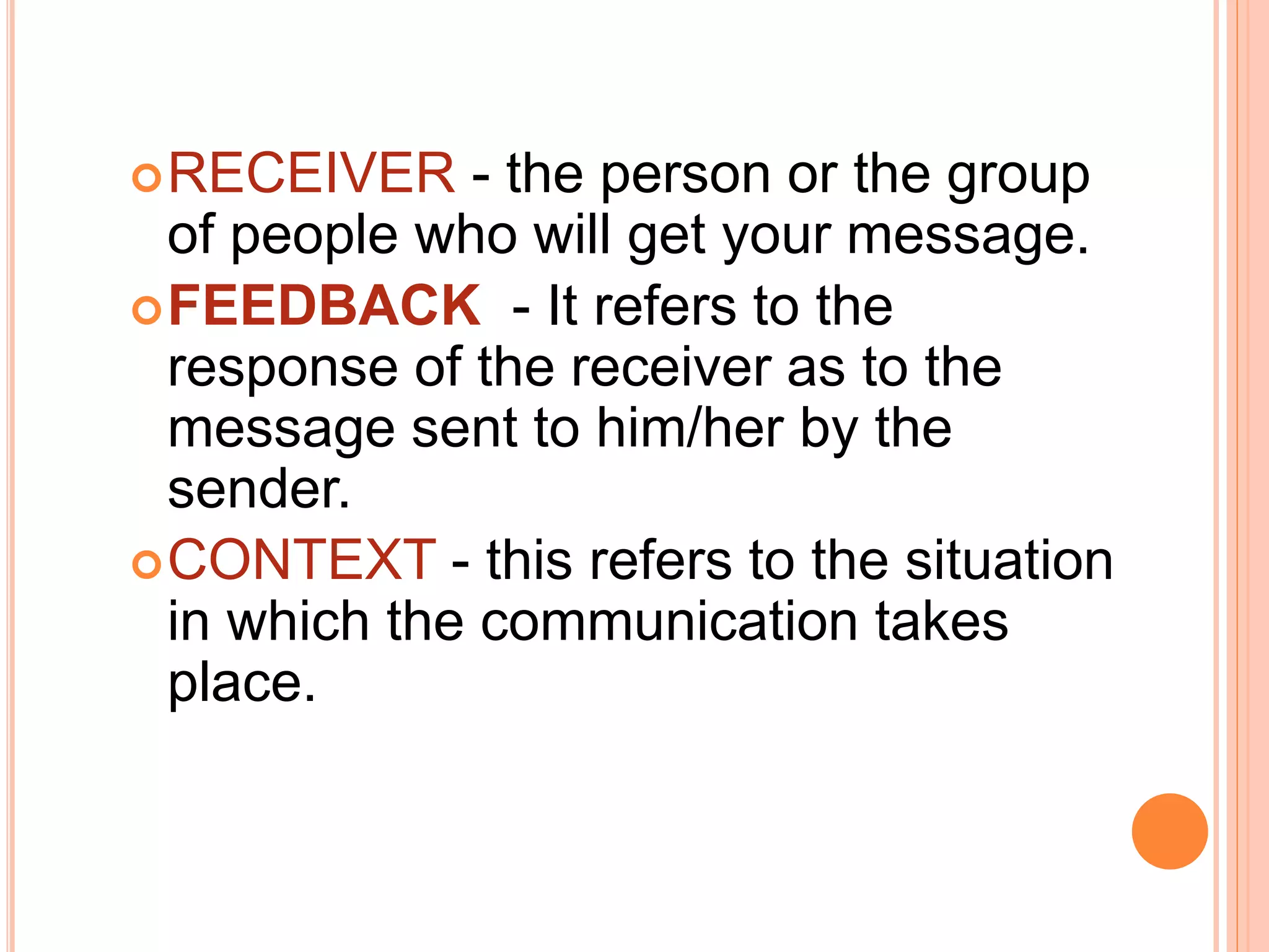 RECEIVER - the person or the group
of people who will get your message.
FEEDBACK - It refers to the
response of the receiver as to the
message sent to him/her by the
sender.
CONTEXT - this refers to the situation
in which the communication takes
place.
 