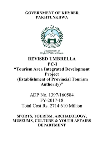 GOVERNMENT OF KHYBER
PAKHTUNKHWA
REVISED UMBRELLA
PC-I
“Tourism Area Integrated Development
Project
(Establishment of Provincial Tourism
Authority)”
ADP No. 1397/160584
FY-2017-18
Total Cost Rs. 2714.610 Million
SPORTS, TOURISM, ARCHAEOLOGY,
MUSEUMS, CULTURE & YOUTH AFFAIRS
DEPARTMENT
 