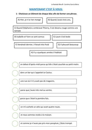              Le Baobab Bleu©‐ Carolina García Mora 
 
MAINTENANT C’EST À VOUS: 
1‐ Choisissez un élément de chaque bloc afin de former une phrase. 
 
 
 
 
 
 
 
 
 
 
 
 
 
 
 
 
 
 
 
 
 
A) Hier, je n’ai rien mangé  B) Quand j’avais trois ans, 
C) Quand Stéphanie a embrassé Thierry, il est devenu rouge comme une 
tomate 
D) Isabelle et Yann se sont connus  E) Laure s’est levée 
F) Vendredi dernier, il faisait très froid  G) Il pleuvait beaucoup 
H) Il y a quelques années il habitait 
en debut d’après‐midi parce qu’elle s’était couchée au petit matin.
dans un bar qui s’appelait Le Cactus.
une rue où il n’y avait pas de magasins.
parce que j’avais très mal au ventre.
parce que c’était la pemière fois.
on m’a acheté un vélo qui avait quatre roues.
et nous sommes restés à la maison.
et comme je n’avais pas pris mon parapluie, j’étais trempé. 
 