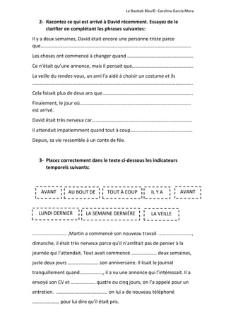              Le Baobab Bleu©‐ Carolina García Mora 
 
2‐ Racontez ce qui est arrivé à David récemment. Essayez de le 
clarifier en complétant les phrases suivantes: 
Il y a deux semaines, David était encore une personne triste parce 
que…………………………………………………………………………………………………………… 
Les choses ont commencé à changer quand ……………………………………………… 
Ce n’était qu’une annonce, mais il pensait que………………………………………….. 
La veille du rendez‐vous, un ami l’a aidé à choisir un costume et ils 
………………………………………………………………………………………………………………….. 
Cela faisait plus de deux ans que……………………………………………………………….. 
Finalement, le jour où………………………………………………………………………………. 
est arrivé. 
David était très nerveux car………………………………………………………………………. 
Il attendait impatiemment quand tout à coup…………………………………………… 
Depuis, sa vie ressemble à un conte de fée. 
 
3‐ Placez correctement dans le texte ci‐dessous les indicateurs 
temporels suivants: 
 
 
 
 
………………………. ,Martin a commencé son nouveau travail. ………………………, 
dimanche, il était très nerveux parce qu’il n’arrêtait pas de penser à la 
journée qui l’attendait. Tout avait commencé ………………… deux semaines, 
juste deux jours ……………………. son anniversaire. Il lisait le journal 
tranquillement quand………………., il a vu une annonce qui l’intéressait. Il a 
envoyé son CV et ……………….. quatre ou cinq jours, on l’a appelé pour un 
entretien.  …………………………………… on lui a de nouveau téléphoné 
…………………. pour lui dire qu’il était pris.  
 
AVANT  AU BOUT DE TOUT À COUP IL Y A  
LUNDI DERNIER  LA SEMAINE DERNIÈRE LA VEILLE 
AVANT
 
