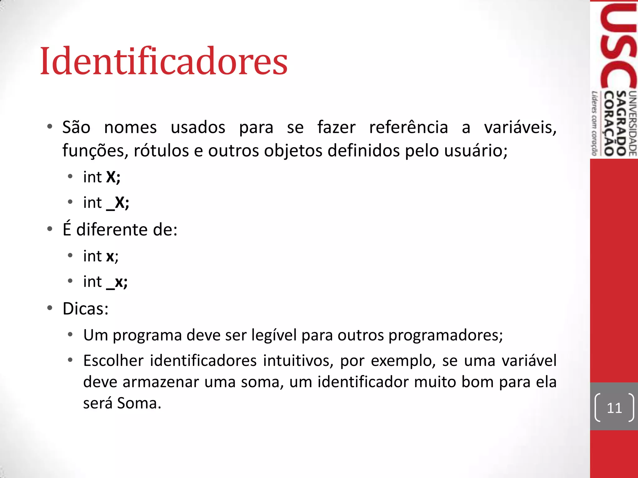 Identificadores
• São nomes usados para se fazer referência a variáveis,
funções, rótulos e outros objetos definidos pelo usuário;
• int X;
• int _X;

• É diferente de:
• int x;
• int _x;

• Dicas:
• Um programa deve ser legível para outros programadores;
• Escolher identificadores intuitivos, por exemplo, se uma variável
deve armazenar uma soma, um identificador muito bom para ela
será Soma.

11

 